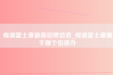 观澜富士康最新招聘信息_观澜富士康属于哪个街道办-第1张图片-龙华富士康官方直招