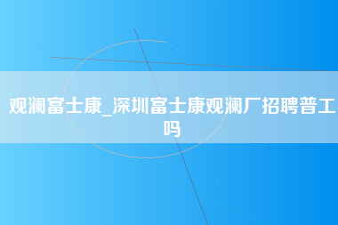 观澜富士康_深圳富士康观澜厂招聘普工吗-第1张图片-龙华富士康官方直招