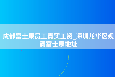 成都富士康员工真实工资_深圳龙华区观澜富士康地址-第1张图片-龙华富士康官方直招