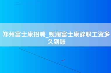 郑州富士康招聘_观澜富士康辞职工资多久到账-第1张图片-龙华富士康官方直招