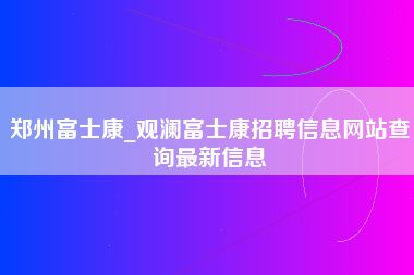 郑州富士康_观澜富士康招聘信息网站查询最新信息-第1张图片-龙华富士康官方直招