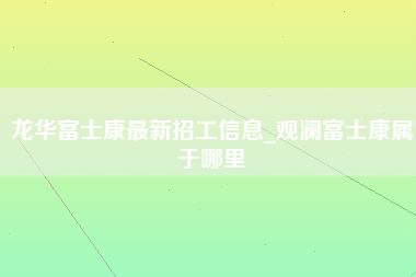 龙华富士康最新招工信息_观澜富士康属于哪里-第1张图片-龙华富士康官方直招