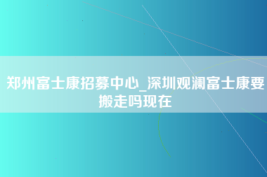 郑州富士康招募中心_深圳观澜富士康要搬走吗现在-第1张图片-龙华富士康官方直招