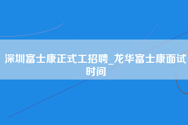 深圳富士康正式工招聘_龙华富士康面试时间-第1张图片-龙华富士康官方直招