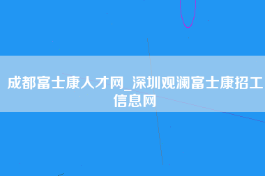 成都富士康人才网_深圳观澜富士康招工信息网-第1张图片-龙华富士康官方直招