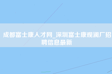 成都富士康人才网_深圳富士康观澜厂招聘信息最新-第1张图片-龙华富士康官方直招