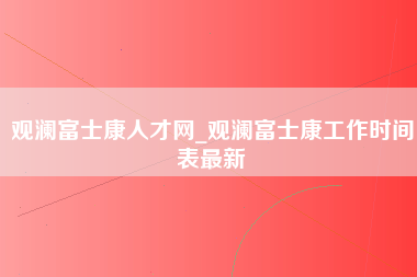 观澜富士康人才网_观澜富士康工作时间表最新-第1张图片-龙华富士康官方直招