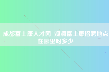 成都富士康人才网_观澜富士康招聘地点在哪里呀多少-第1张图片-龙华富士康官方直招