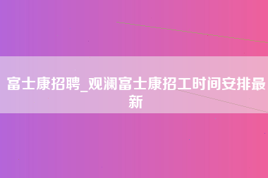 富士康招聘_观澜富士康招工时间安排最新-第1张图片-龙华富士康官方直招