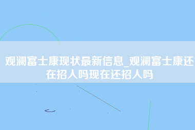 观澜富士康现状最新信息_观澜富士康还在招人吗现在还招人吗-第1张图片-龙华富士康官方直招