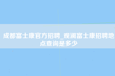 成都富士康官方招聘_观澜富士康招聘地点查询是多少-第1张图片-龙华富士康官方直招