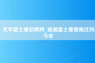 龙华富士康招聘网_观澜富士康要搬迁吗今年-第1张图片-龙华富士康官方直招