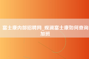 富士康内部招聘网_观澜富士康如何查询加班-第1张图片-龙华富士康官方直招