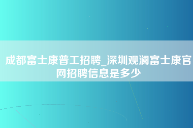 成都富士康普工招聘_深圳观澜富士康官网招聘信息是多少-第1张图片-龙华富士康官方直招