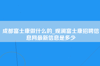 成都富士康做什么的_观澜富士康招聘信息网最新信息是多少-第1张图片-龙华富士康官方直招