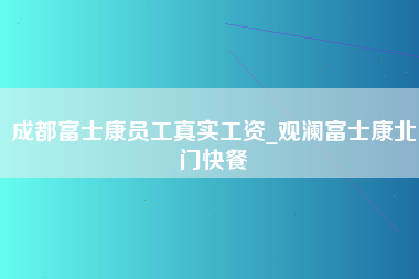 成都富士康员工真实工资_观澜富士康北门快餐-第1张图片-龙华富士康官方直招