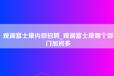 观澜富士康内部招聘_观澜富士康哪个部门加班多-第1张图片-龙华富士康官方直招