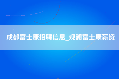 成都富士康招聘信息_观澜富士康薪资-第1张图片-龙华富士康官方直招