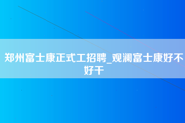 郑州富士康正式工招聘_观澜富士康好不好干-第1张图片-龙华富士康官方直招