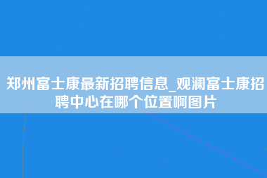 郑州富士康最新招聘信息_观澜富士康招聘中心在哪个位置啊图片-第1张图片-龙华富士康官方直招