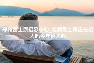 郑州富士康招募中心_观澜富士康还在招人吗今年招人吗-第1张图片-龙华富士康官方直招