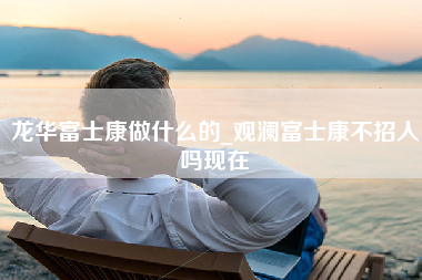 龙华富士康做什么的_观澜富士康不招人吗现在-第1张图片-龙华富士康官方直招