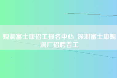 观澜富士康招工报名中心_深圳富士康观澜厂招聘普工-第1张图片-龙华富士康官方直招