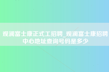 观澜富士康正式工招聘_观澜富士康招聘中心地址查询号码是多少-第1张图片-龙华富士康官方直招