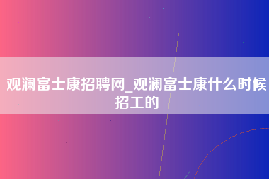 观澜富士康招聘网_观澜富士康什么时候招工的-第1张图片-龙华富士康官方直招