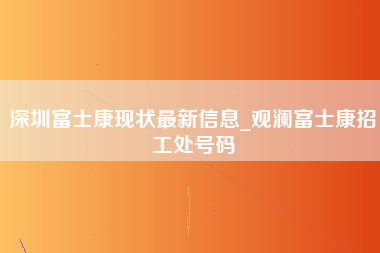 深圳富士康现状最新信息_观澜富士康招工处号码-第1张图片-龙华富士康官方直招