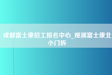 成都富士康招工报名中心_观澜富士康北小门拆-第1张图片-龙华富士康官方直招