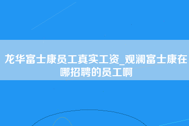 龙华富士康员工真实工资_观澜富士康在哪招聘的员工啊-第1张图片-龙华富士康官方直招