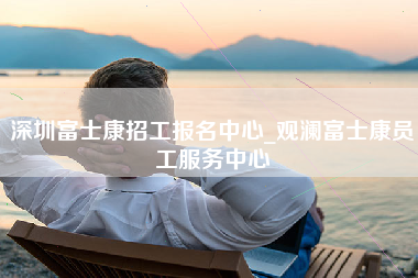 深圳富士康招工报名中心_观澜富士康员工服务中心-第1张图片-龙华富士康官方直招