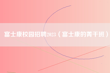 富士康校园招聘2023（富士康的菁干班）-第1张图片-龙华富士康官方直招