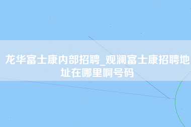 龙华富士康内部招聘_观澜富士康招聘地址在哪里啊号码-第1张图片-龙华富士康官方直招