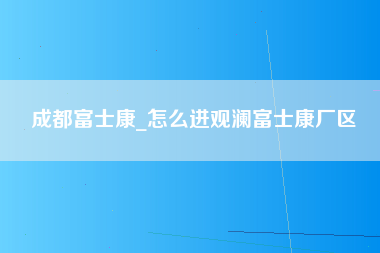 成都富士康_怎么进观澜富士康厂区-第1张图片-龙华富士康官方直招