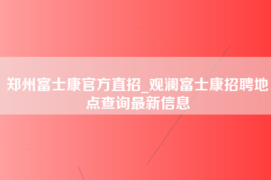 郑州富士康官方直招_观澜富士康招聘地点查询最新信息-第1张图片-龙华富士康官方直招