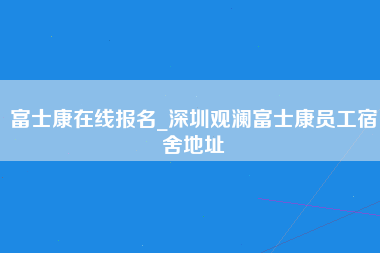 富士康在线报名_深圳观澜富士康员工宿舍地址-第1张图片-龙华富士康官方直招