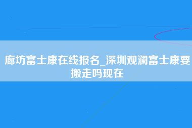 廊坊富士康在线报名_深圳观澜富士康要搬走吗现在-第1张图片-龙华富士康官方直招