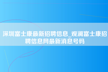 深圳富士康最新招聘信息_观澜富士康招聘信息网最新消息号码-第1张图片-龙华富士康官方直招