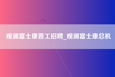 观澜富士康普工招聘_观澜富士康总机-第1张图片-龙华富士康官方直招