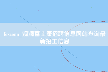 foxconn_观澜富士康招聘信息网站查询最新招工信息-第1张图片-龙华富士康官方直招