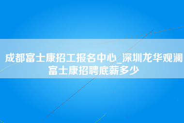 成都富士康招工报名中心_深圳龙华观澜富士康招聘底薪多少-第1张图片-龙华富士康官方直招