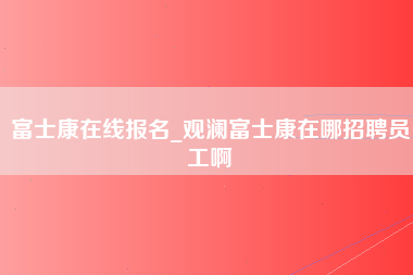 富士康在线报名_观澜富士康在哪招聘员工啊-第1张图片-龙华富士康官方直招