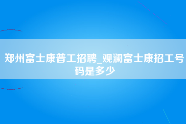 郑州富士康普工招聘_观澜富士康招工号码是多少-第1张图片-龙华富士康官方直招