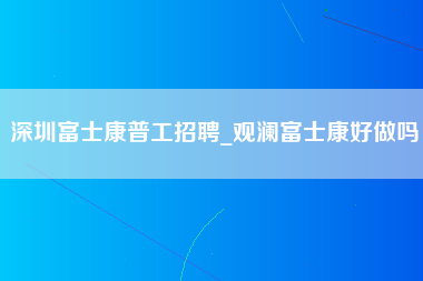 深圳富士康普工招聘_观澜富士康好做吗-第1张图片-龙华富士康官方直招