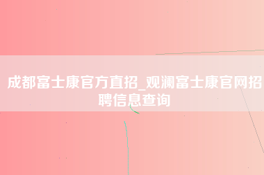 成都富士康官方直招_观澜富士康官网招聘信息查询-第1张图片-龙华富士康官方直招