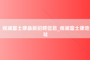 观澜富士康最新招聘信息_观澜富士康地址-第1张图片-龙华富士康官方直招