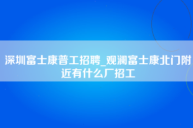 深圳富士康普工招聘_观澜富士康北门附近有什么厂招工-第1张图片-龙华富士康官方直招