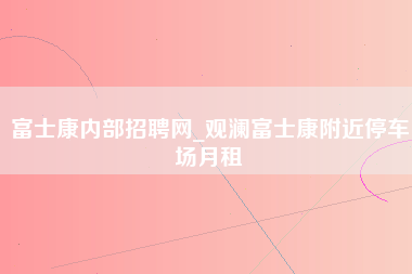 富士康内部招聘网_观澜富士康附近停车场月租-第1张图片-龙华富士康官方直招